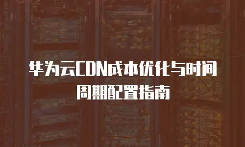 华为云CDN成本优化与时间周期配置指南