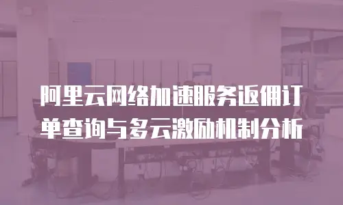 阿里云网络加速服务返佣订单查询与多云激励机制分析