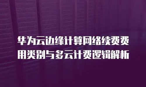 华为云边缘计算网络续费费用类别与多云计费逻辑解析