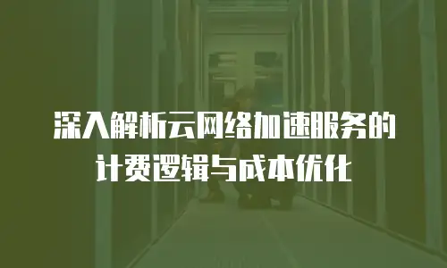 深入解析云网络加速服务的计费逻辑与成本优化