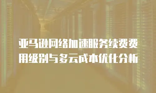 亚马逊网络加速服务续费费用级别与多云成本优化分析