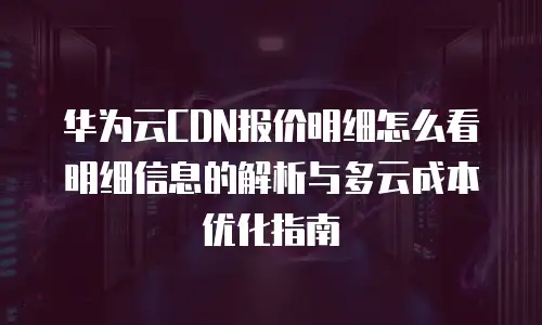 华为云CDN报价明细怎么看明细信息的解析与多云成本优化指南