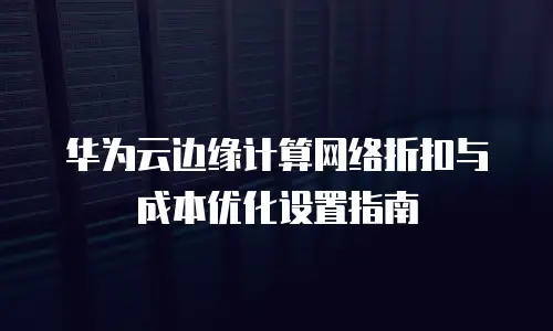 华为云边缘计算网络折扣与成本优化设置指南