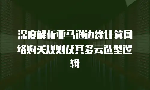 深度解析亚马逊边缘计算网络购买规则及其多云选型逻辑