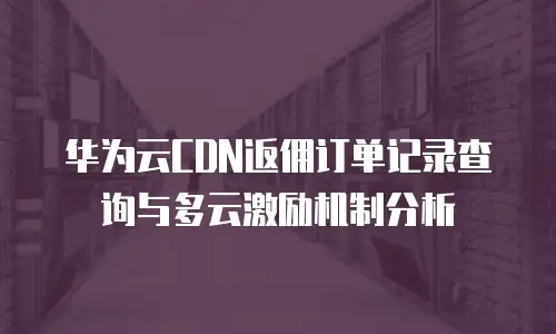 华为云CDN返佣订单记录查询与多云激励机制分析