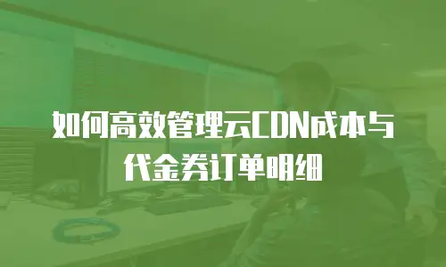 如何高效管理云CDN成本与代金券订单明细