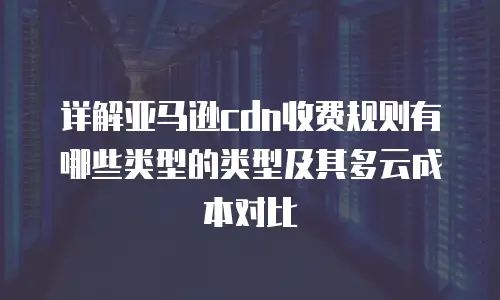 详解亚马逊cdn收费规则有哪些类型的类型及其多云成本对比