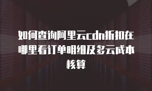 如何查询阿里云cdn折扣在哪里看订单明细及多云成本核算
