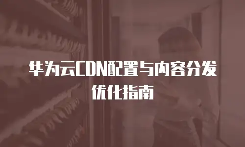 华为云CDN配置与内容分发优化指南