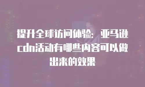 提升全球访问体验：亚马逊cdn活动有哪些内容可以做出来的效果