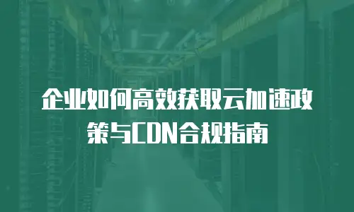 企业如何高效获取云加速政策与CDN合规指南