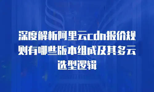 深度解析阿里云cdn报价规则有哪些版本组成及其多云选型逻辑