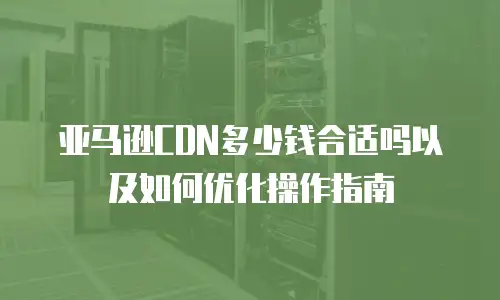 亚马逊CDN多少钱合适吗以及如何优化操作指南