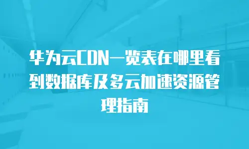 华为云CDN一览表在哪里看到数据库及多云加速资源管理指南