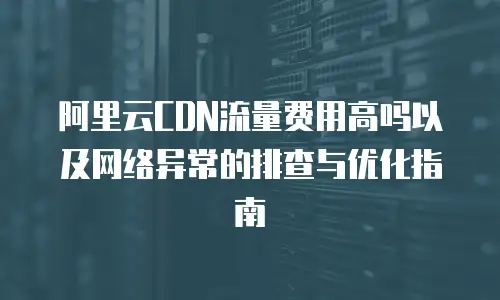 阿里云CDN流量费用高吗以及网络异常的排查与优化指南