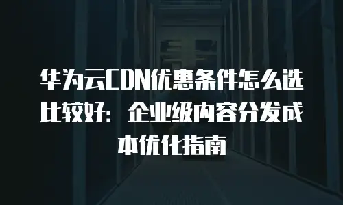 华为云CDN优惠条件怎么选比较好：企业级内容分发成本优化指南