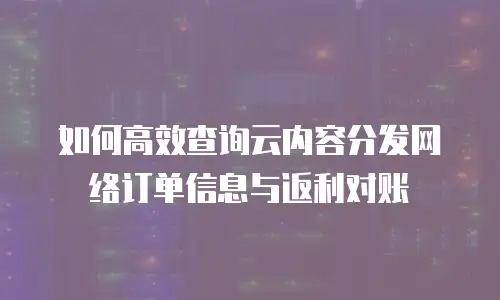 如何高效查询云内容分发网络订单信息与返利对账