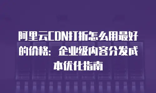 阿里云CDN打折怎么用最好的价格：企业级内容分发成本优化指南