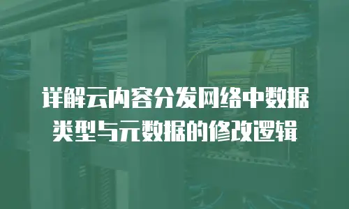 详解云内容分发网络中数据类型与元数据的修改逻辑