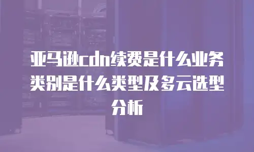 亚马逊cdn续费是什么业务类别是什么类型及多云选型分析