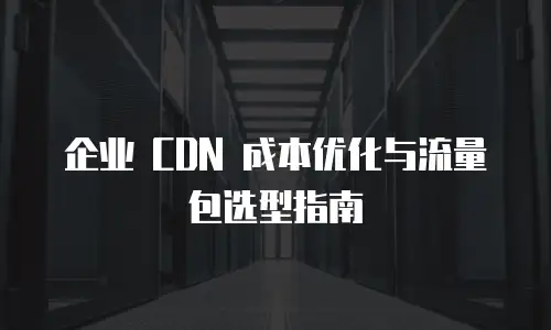 企业 CDN 成本优化与流量包选型指南