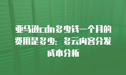 亚马逊cdn多少钱一个月的费用是多少：多云内容分发成本分析