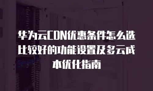 华为云CDN优惠条件怎么选比较好的功能设置及多云成本优化指南