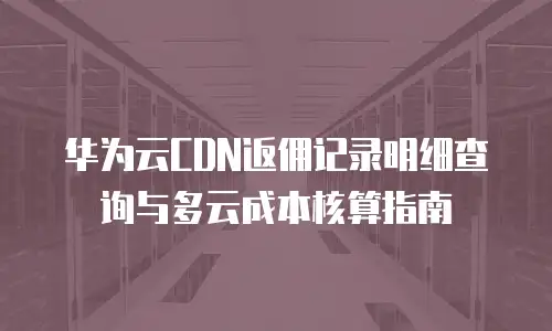 华为云CDN返佣记录明细查询与多云成本核算指南