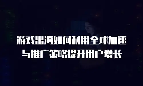 游戏出海如何利用全球加速与推广策略提升用户增长