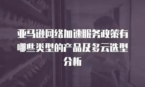 亚马逊网络加速服务政策有哪些类型的产品及多云选型分析