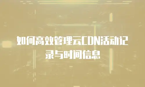 如何高效管理云CDN活动记录与时间信息