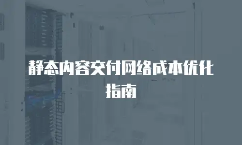 静态内容交付网络成本优化指南