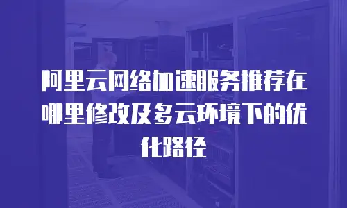 阿里云网络加速服务推荐在哪里修改及多云环境下的优化路径