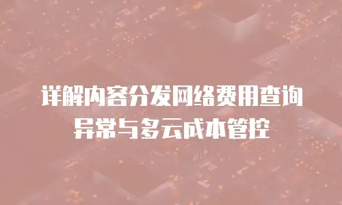 详解内容分发网络费用查询异常与多云成本管控