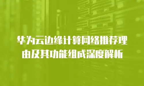 华为云边缘计算网络推荐理由及其功能组成深度解析