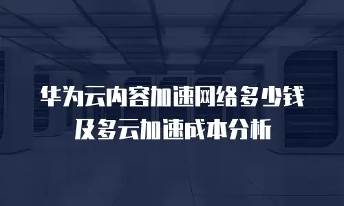 华为云内容加速网络多少钱及多云加速成本分析