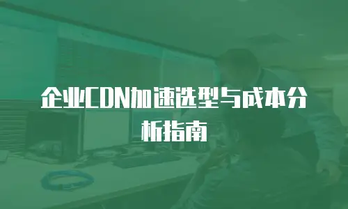 企业CDN加速选型与成本分析指南
