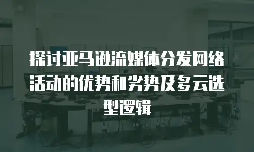 探讨亚马逊流媒体分发网络活动的优势和劣势及多云选型逻辑