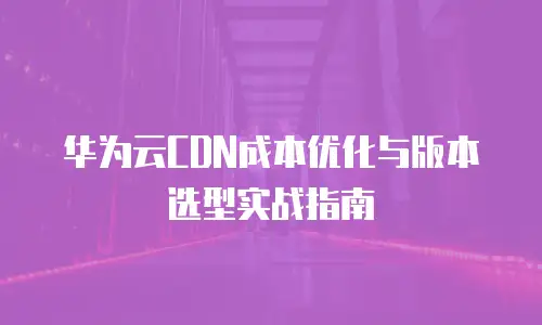 华为云CDN成本优化与版本选型实战指南