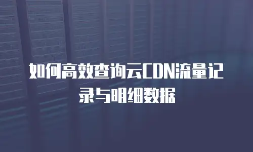 如何高效查询云CDN流量记录与明细数据