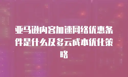 亚马逊内容加速网络优惠条件是什么及多云成本优化策略