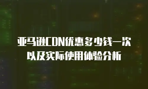 亚马逊CDN优惠多少钱一次以及实际使用体验分析