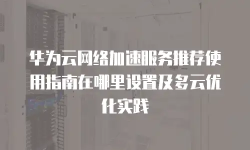 华为云网络加速服务推荐使用指南在哪里设置及多云优化实践