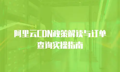 阿里云CDN政策解读与订单查询实操指南