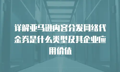 详解亚马逊内容分发网络代金券是什么类型及其企业应用价值