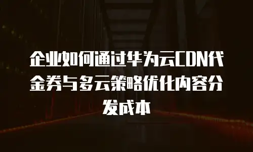 企业如何通过华为云CDN代金券与多云策略优化内容分发成本