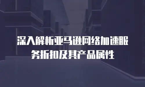 深入解析亚马逊网络加速服务折扣及其产品属性
