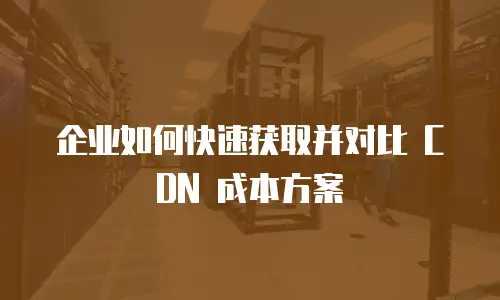 企业如何快速获取并对比 CDN 成本方案