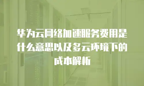 华为云网络加速服务费用是什么意思以及多云环境下的成本解析