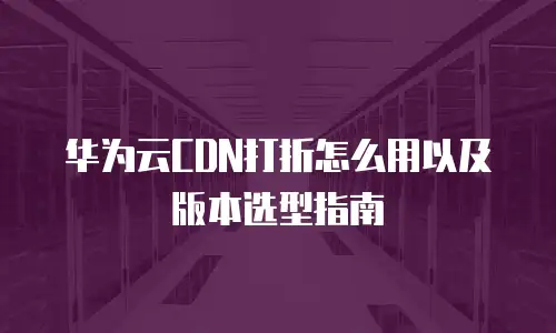 华为云CDN打折怎么用以及版本选型指南